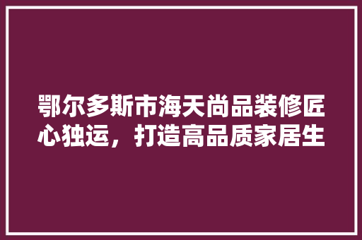 鄂尔多斯市海天尚品装修匠心独运，打造高品质家居生活