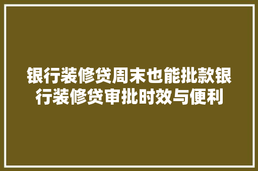 银行装修贷周末也能批款银行装修贷审批时效与便利