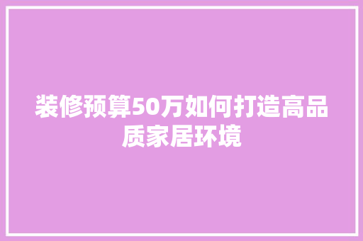 装修预算50万如何打造高品质家居环境