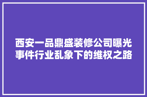西安一品鼎盛装修公司曝光事件行业乱象下的维权之路