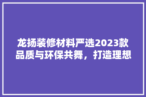 龙扬装修材料严选2023款品质与环保共舞，打造理想家居新境界