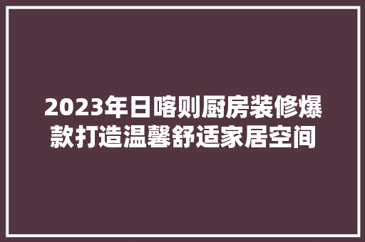 2023年日喀则厨房装修爆款打造温馨舒适家居空间