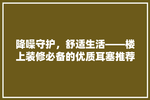 降噪守护，舒适生活——楼上装修必备的优质耳塞推荐