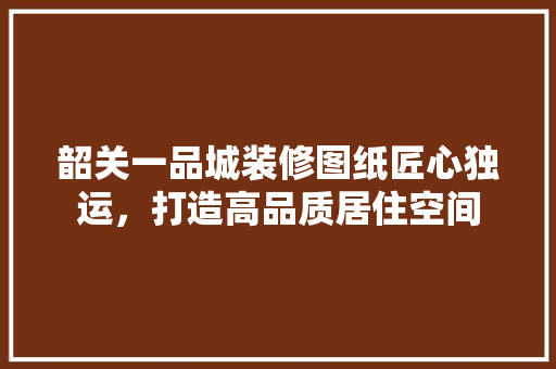 韶关一品城装修图纸匠心独运，打造高品质居住空间
