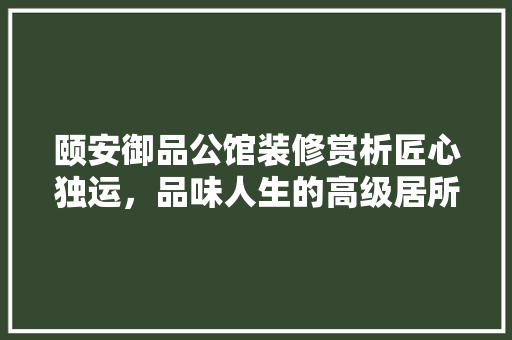 颐安御品公馆装修赏析匠心独运，品味人生的高级居所