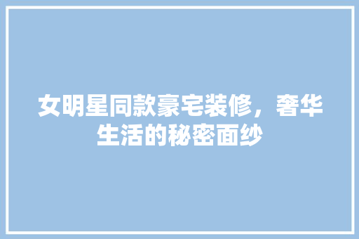 女明星同款豪宅装修，奢华生活的秘密面纱