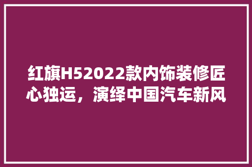 红旗H52022款内饰装修匠心独运，演绎中国汽车新风尚