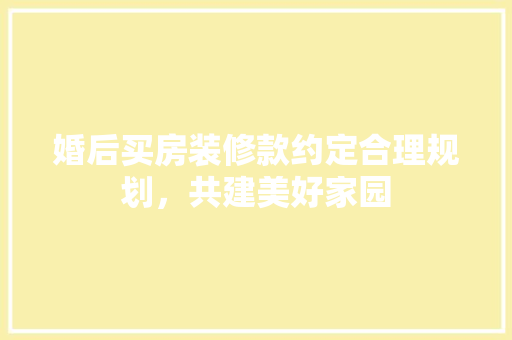婚后买房装修款约定合理规划，共建美好家园