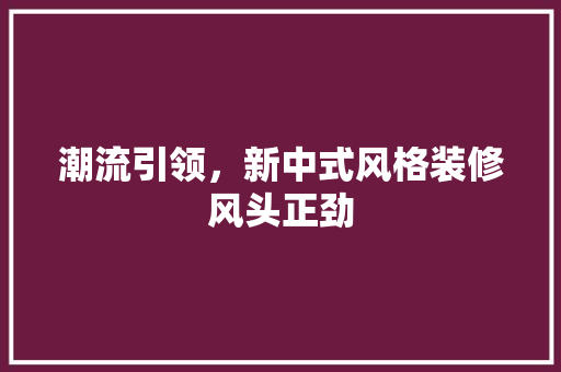 潮流引领，新中式风格装修风头正劲