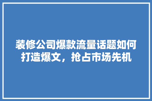 装修公司爆款流量话题如何打造爆文，抢占市场先机
