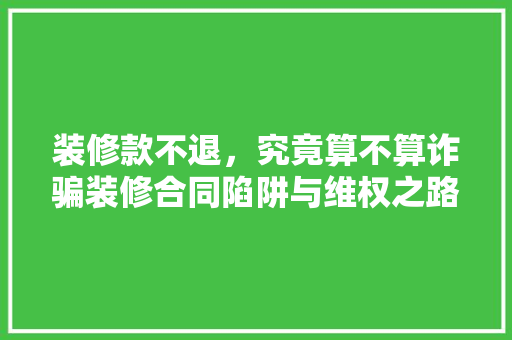 装修款不退，究竟算不算诈骗装修合同陷阱与维权之路