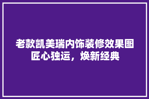 老款凯美瑞内饰装修效果图匠心独运，焕新经典