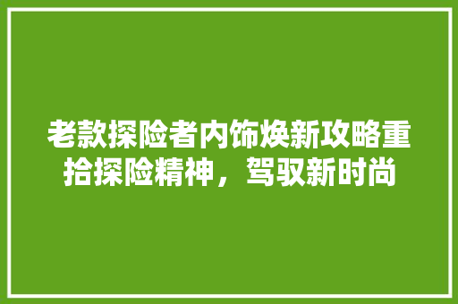 老款探险者内饰焕新攻略重拾探险精神，驾驭新时尚