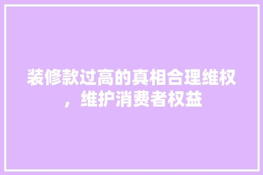 装修款过高的真相合理维权，维护消费者权益  第1张
