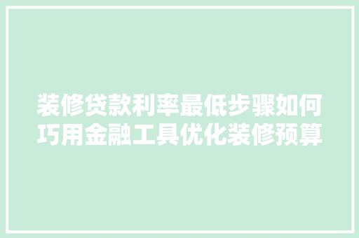 装修贷款利率最低步骤如何巧用金融工具优化装修预算