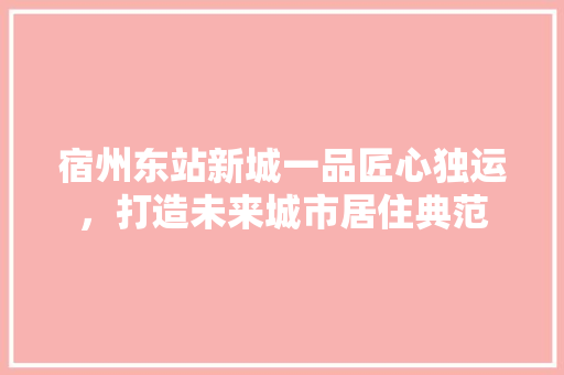 宿州东站新城一品匠心独运，打造未来城市居住典范