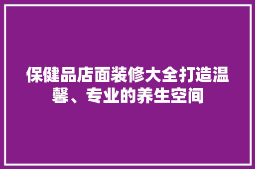 保健品店面装修大全打造温馨、专业的养生空间