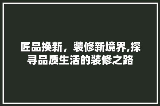 匠品换新，装修新境界,探寻品质生活的装修之路