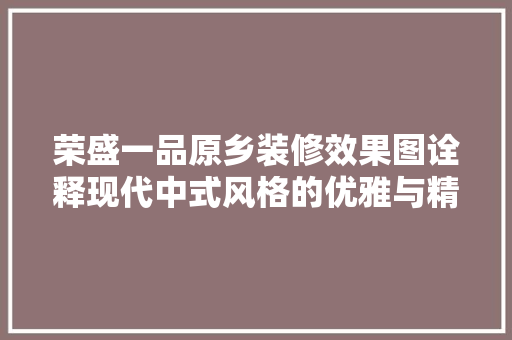 荣盛一品原乡装修效果图诠释现代中式风格的优雅与精致