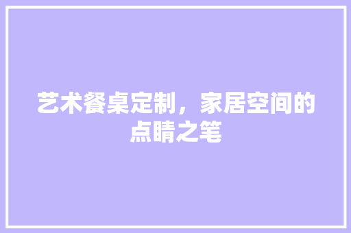 艺术餐桌定制，家居空间的点睛之笔