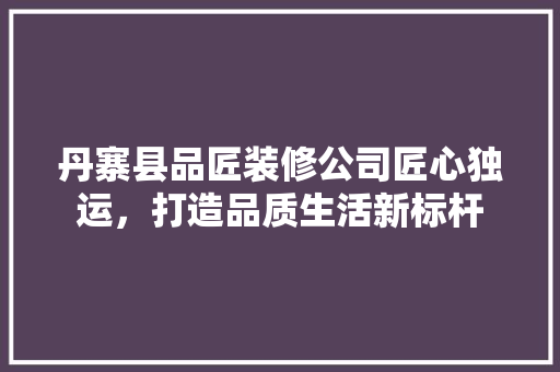 丹寨县品匠装修公司匠心独运，打造品质生活新标杆