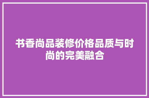 书香尚品装修价格品质与时尚的完美融合