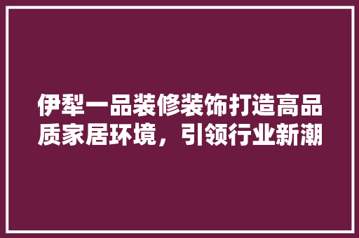 伊犁一品装修装饰打造高品质家居环境，引领行业新潮流