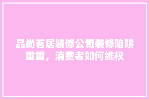 品尚茗居装修公司装修陷阱重重，消费者如何维权