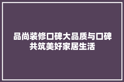 品尚装修口碑大品质与口碑共筑美好家居生活