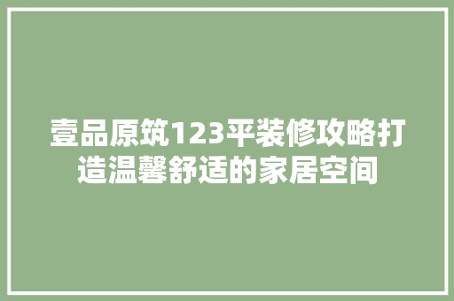 壹品原筑123平装修攻略打造温馨舒适的家居空间