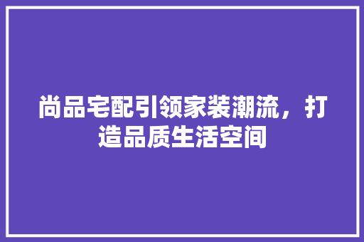 尚品宅配引领家装潮流，打造品质生活空间