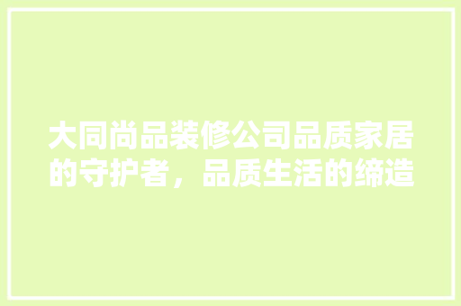 大同尚品装修公司品质家居的守护者，品质生活的缔造者