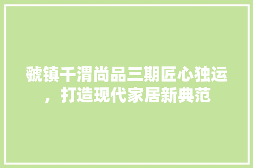 虢镇千渭尚品三期匠心独运，打造现代家居新典范