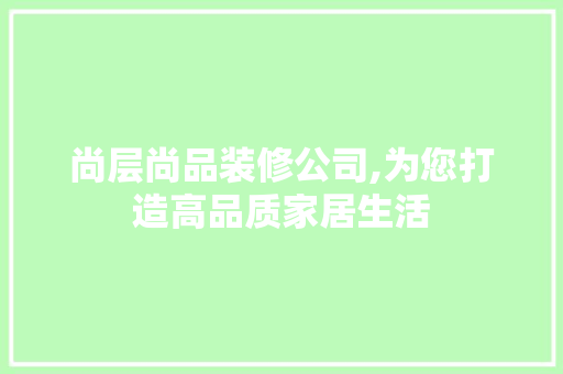 尚层尚品装修公司,为您打造高品质家居生活