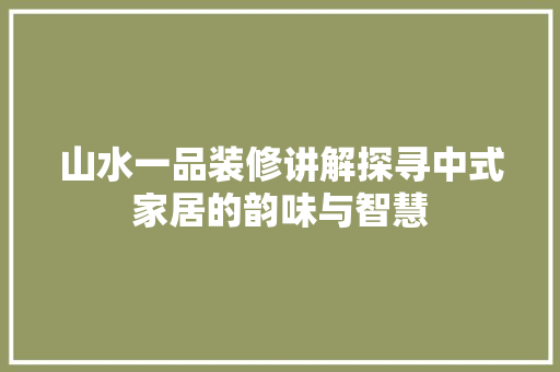 山水一品装修讲解探寻中式家居的韵味与智慧
