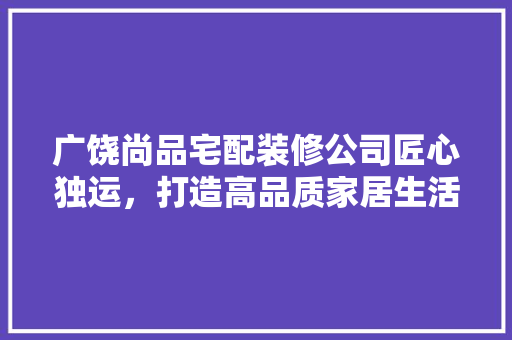 广饶尚品宅配装修公司匠心独运，打造高品质家居生活