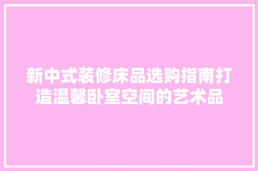 新中式装修床品选购指南打造温馨卧室空间的艺术品