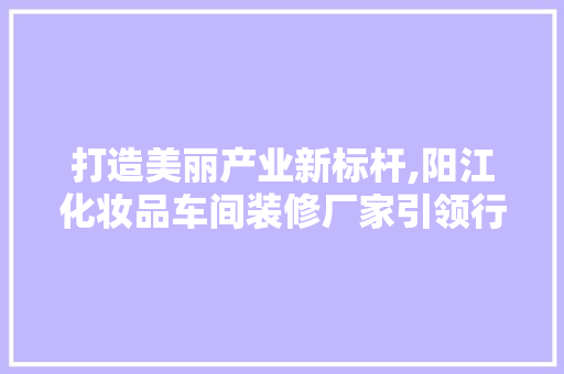打造美丽产业新标杆,阳江化妆品车间装修厂家引领行业潮流