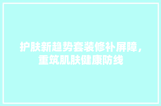 护肤新趋势套装修补屏障，重筑肌肤健康防线
