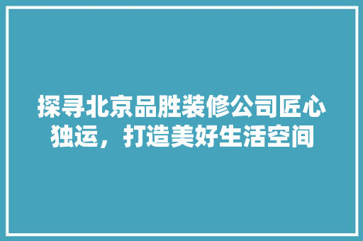 探寻北京品胜装修公司匠心独运，打造美好生活空间