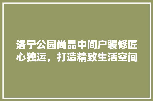 洛宁公园尚品中间户装修匠心独运，打造精致生活空间