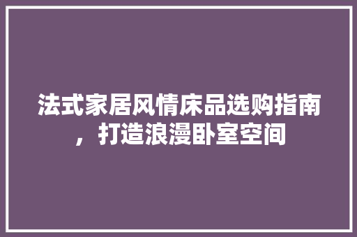 法式家居风情床品选购指南，打造浪漫卧室空间