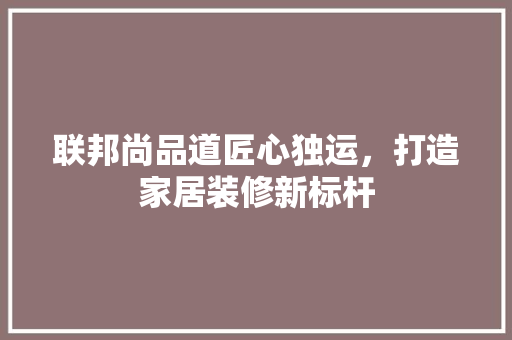 联邦尚品道匠心独运，打造家居装修新标杆