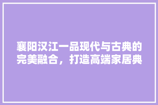 襄阳汉江一品现代与古典的完美融合，打造高端家居典范