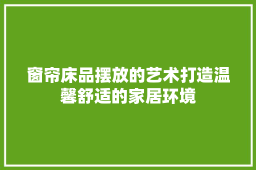 窗帘床品摆放的艺术打造温馨舒适的家居环境