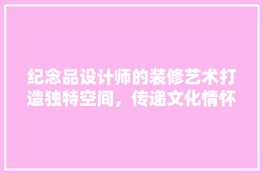 纪念品设计师的装修艺术打造独特空间，传递文化情怀