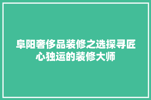 阜阳奢侈品装修之选探寻匠心独运的装修大师