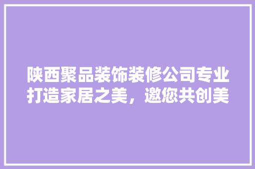 陕西聚品装饰装修公司专业打造家居之美，邀您共创美好未来
