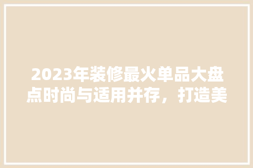 2023年装修最火单品大盘点时尚与适用并存，打造美好家居空间