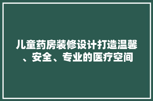 儿童药房装修设计打造温馨、安全、专业的医疗空间